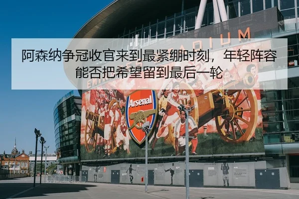 阿森纳争冠收官来到最紧绷时刻,年轻阵容能否把希望留到最后一轮